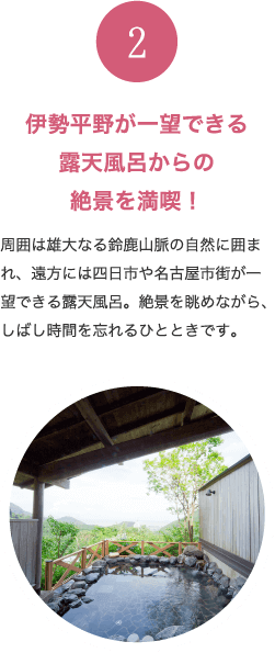 伊勢平野が一望できる露天風呂からの絶景を満喫！ 周囲は雄大なる鈴鹿山脈の自然に囲まれ、遠方には四日市や名古屋市街が一望できる露天風呂。絶景を眺めながら、しばし時間を忘れるひとときです。